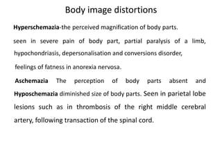 Body image distortions
Hyperschemazia-the perceived magnification of body parts.
seen in severe pain of body part, partial paralysis of a limb,
hypochondriasis, depersonalisation and conversions disorder,
feelings of fatness in anorexia nervosa.
Aschemazia The perception of body parts absent and
Hyposchemazia diminished size of body parts. Seen in parietal lobe
lesions such as in thrombosis of the right middle cerebral
artery, following transaction of the spinal cord.
 