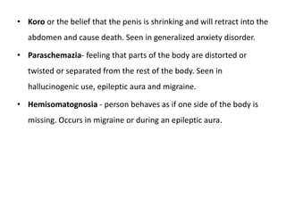• Koro or the belief that the penis is shrinking and will retract into the
abdomen and cause death. Seen in generalized anxiety disorder.
• Paraschemazia- feeling that parts of the body are distorted or
twisted or separated from the rest of the body. Seen in
hallucinogenic use, epileptic aura and migraine.
• Hemisomatognosia - person behaves as if one side of the body is
missing. Occurs in migraine or during an epileptic aura.
 