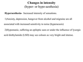 Changes in intensity
(hyper- or hypo-aesthesia)
Hyperaesthesia- Increased intensity of sensations.
1)Anxiety, depression, hangover from alcohol and migraine are all
associated with increased sensitivity to noise (hyperacusis)
2)Hypomanic, suffering an epileptic aura or under the influence of lysergic
acid diethylamide (LSD) may see colours as very bright and intense.
 
