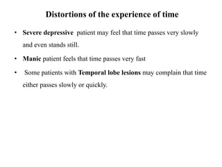 Distortions of the experience of time
• Severe depressive patient may feel that time passes very slowly
and even stands still.
• Manic patient feels that time passes very fast
• Some patients with Temporal lobe lesions may complain that time
either passes slowly or quickly.
 