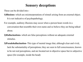 Sensory deceptions
These can be divided into:-
1)Illusions- which are misinterpretations of stimuli arising from an external object.
It is not indicative of psychopathology.
For example, auditory illusions may occur when a person hears words in a
conversation that resemble their own name and so believe they are being talked
about.
2)Hallucinations- which are false perceptions without an adequate external
stimulus.
3)Pseudohallucination- This type of mental image that, although clear and vivid,
lack the substantiality of perceptions; they are seen in full consciousness, known
to be not real perceptions, and are located not in objective space but in subjective
space (for example, inside the head)
 