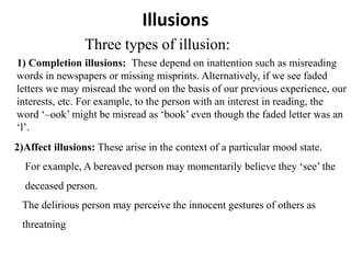 Illusions
Three types of illusion:
1) Completion illusions: These depend on inattention such as misreading
words in newspapers or missing misprints. Alternatively, if we see faded
letters we may misread the word on the basis of our previous experience, our
interests, etc. For example, to the person with an interest in reading, the
word ‘–ook’ might be misread as ‘book’ even though the faded letter was an
‘l’.
2)Affect illusions: These arise in the context of a particular mood state.
For example, A bereaved person may momentarily believe they ‘see’ the
deceased person.
The delirious person may perceive the innocent gestures of others as
threatning
 