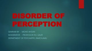 DISORDER OF
PERCEPTION
SEMINAR BY : MOHD AHSAN
MODERATOR : PROFESSOR R.K. GAUR
DEPARTMENT OF PSYCHIATRY, JNMCH,AMU
 