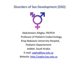 Disorders of Sex Development (DSD)
Abdulmoein AlAgha, FRCPCH
Professor of Pediatric Endocrinology,
King Abdulaziz University Hospital,
Pediatric Departement
Jeddah, Saudi Arabia
E-mail: aagha@kau.edu.sa
Website: http://aagha.kau.edu.sa
 