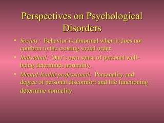 Perspectives on Psychological
            Disorders
• Society: Behavior is abnormal when it does not
  conform to the existing social order.
• Individual: One’s own sense of personal well-
  being determines normality.
• Mental-health professional: Personality and
  degree of personal discomfort and life functioning
  determine normality.
 