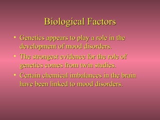 Biological Factors
• Genetics appears to play a role in the
  development of mood disorders.
• The strongest evidence for the role of
  genetics comes from twin studies.
• Certain chemical imbalances in the brain
  have been linked to mood disorders.
 