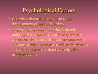 Psychological Factors
• Cognitive distortions may lead to the
  development of mood disorders.
• cognitive distortions: An illogical and
  maladaptive response to early negative life
  events that leads to feelings of incompetence
  and unworthiness that are reactivated whenever
  a new situation arises that resembles the
  original events.
 