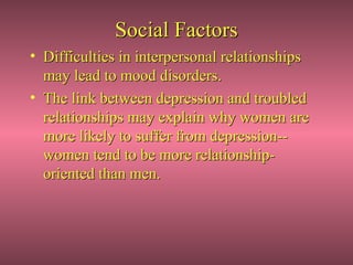 Social Factors
• Difficulties in interpersonal relationships
  may lead to mood disorders.
• The link between depression and troubled
  relationships may explain why women are
  more likely to suffer from depression--
  women tend to be more relationship-
  oriented than men.
 