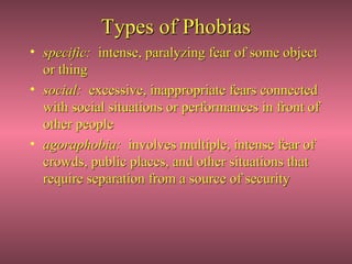 Types of Phobias
• specific: intense, paralyzing fear of some object
  or thing
• social: excessive, inappropriate fears connected
  with social situations or performances in front of
  other people
• agoraphobia: involves multiple, intense fear of
  crowds, public places, and other situations that
  require separation from a source of security
 
