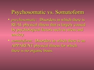 Psychosomatic vs. Somatoform
• psychosomatic: Disorders in which there is
  REAL physical illness that is largely caused
  by psychological factors such as stress and
  anxiety.
• somatoform: Disorders in which there is an
  APPARENT physical illness for which
  there is no organic basis.
 