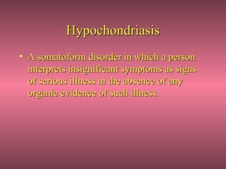 Hypochondriasis
• A somatoform disorder in which a person
  interprets insignificant symptoms as signs
  of serious illness in the absence of any
  organic evidence of such illness.
 