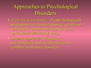 Approaches to Psychological
           Disorders
• diathesis-stress model: People biologically
  predisposed to a mental disorder (diathesis)
  will tend to exhibit that disorder when
  particularly affected by stress.
• systems approach: Biological,
  psychological, and social risk factors
  combine to produce disorders.
 