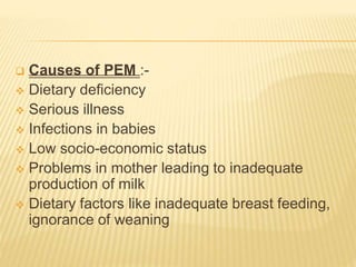  Causes of PEM :-
 Dietary deficiency
 Serious illness
 Infections in babies
 Low socio-economic status
 Problems in mother leading to inadequate
production of milk
 Dietary factors like inadequate breast feeding,
ignorance of weaning
 