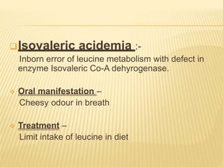 Isovaleric acidemia :-
Inborn error of leucine metabolism with defect in
enzyme Isovaleric Co-A dehyrogenase.
 Oral manifestation –
Cheesy odour in breath
 Treatment –
Limit intake of leucine in diet
 