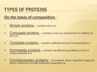 TYPES OF PROTEINS
On the basis of composition :
1. Simple proteins :- contain only a.a
2. Conjugate proteins :- contain a non a.a component in addition to
the a.a
3. Complete proteins :- contain sufficient amount of essential a.a
4. Incomplete proteins :- contain insufficient quantities of one or
more essential a.a
5. Complementary proteins :- incomplete when ingested singly,but
when combined provide sufficient essential a.a
 