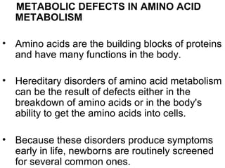 METABOLIC DEFECTS IN AMINO ACID
METABOLISM
• Amino acids are the building blocks of proteins
and have many functions in the body.
• Hereditary disorders of amino acid metabolism
can be the result of defects either in the
breakdown of amino acids or in the body's
ability to get the amino acids into cells.
• Because these disorders produce symptoms
early in life, newborns are routinely screened
for several common ones.
 