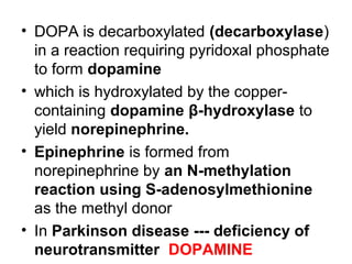 • DOPA is decarboxylated (decarboxylase)
in a reaction requiring pyridoxal phosphate
to form dopamine
• which is hydroxylated by the copper-
containing dopamine β-hydroxylase to
yield norepinephrine.
• Epinephrine is formed from
norepinephrine by an N-methylation
reaction using S-adenosylmethionine
as the methyl donor
• In Parkinson disease --- deficiency of
neurotransmitter DOPAMINE
 