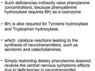 • Such deficiencies indirectly raise phenylanine
concentrations, because phenyalanine
hydroxylase requires BH4 as a coenzyme
• BH4 is also required for Tyrosine hydroxylase
and Tryptophan hydroxylase,
• which catalyze reactions leading to the
synthesis of neurotransmitters, such as
serotonin and catecholamines.
• Simply restricting dietary phenylanine doesnot
reverse the central nervous symptoms effects
 