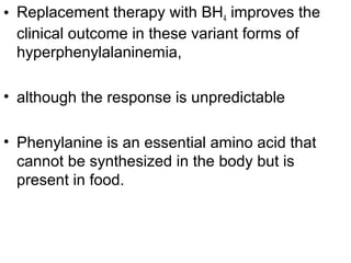 • Replacement therapy with BH4 improves the
clinical outcome in these variant forms of
hyperphenylalaninemia,
• although the response is unpredictable
• Phenylanine is an essential amino acid that
cannot be synthesized in the body but is
present in food.
 