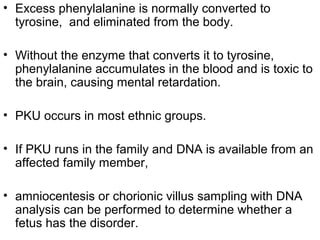 • Excess phenylalanine is normally converted to
tyrosine, and eliminated from the body.
• Without the enzyme that converts it to tyrosine,
phenylalanine accumulates in the blood and is toxic to
the brain, causing mental retardation.
• PKU occurs in most ethnic groups.
• If PKU runs in the family and DNA is available from an
affected family member,
• amniocentesis or chorionic villus sampling with DNA
analysis can be performed to determine whether a
fetus has the disorder.
 