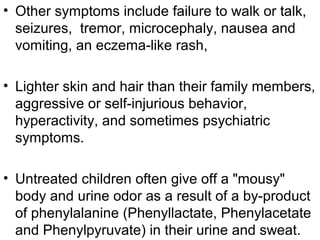 • Other symptoms include failure to walk or talk,
seizures, tremor, microcephaly, nausea and
vomiting, an eczema-like rash,
• Lighter skin and hair than their family members,
aggressive or self-injurious behavior,
hyperactivity, and sometimes psychiatric
symptoms.
• Untreated children often give off a "mousy"
body and urine odor as a result of a by-product
of phenylalanine (Phenyllactate, Phenylacetate
and Phenylpyruvate) in their urine and sweat.
 