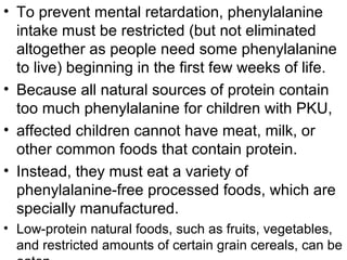 • To prevent mental retardation, phenylalanine
intake must be restricted (but not eliminated
altogether as people need some phenylalanine
to live) beginning in the first few weeks of life.
• Because all natural sources of protein contain
too much phenylalanine for children with PKU,
• affected children cannot have meat, milk, or
other common foods that contain protein.
• Instead, they must eat a variety of
phenylalanine-free processed foods, which are
specially manufactured.
• Low-protein natural foods, such as fruits, vegetables,
and restricted amounts of certain grain cereals, can be
 