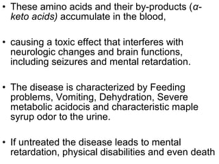 • These amino acids and their by-products (α-
keto acids) accumulate in the blood,
• causing a toxic effect that interferes with
neurologic changes and brain functions,
including seizures and mental retardation.
• The disease is characterized by Feeding
problems, Vomiting, Dehydration, Severe
metabolic acidocis and characteristic maple
syrup odor to the urine.
• If untreated the disease leads to mental
retardation, physical disabilities and even death
 