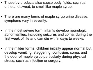 • These by-products also cause body fluids, such as
urine and sweat, to smell like maple syrup.
• There are many forms of maple syrup urine disease;
symptoms vary in severity.
• In the most severe form, infants develop neurologic
abnormalities, including seizures and coma, during the
first week of life and can die within days to weeks.
• In the milder forms, children initially appear normal but
develop vomiting, staggering, confusion, coma, and
the odor of maple syrup particularly during physical
stress, such as infection or surgery.
 