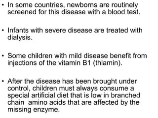 • In some countries, newborns are routinely
screened for this disease with a blood test.
• Infants with severe disease are treated with
dialysis.
• Some children with mild disease benefit from
injections of the vitamin B1 (thiamin).
• After the disease has been brought under
control, children must always consume a
special artificial diet that is low in branched
chain amino acids that are affected by the
missing enzyme.
 