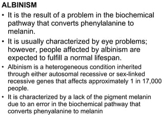 ALBINISM
• It is the result of a problem in the biochemical
pathway that converts phenylalanine to
melanin.
• It is usually characterized by eye problems;
however, people affected by albinism are
expected to fulfill a normal lifespan.
• Albinism is a heterogeneous condition inherited
through either autosomal recessive or sex-linked
recessive genes that affects approximately 1 in 17,000
people.
• It is characterized by a lack of the pigment melanin
due to an error in the biochemical pathway that
converts phenyalanine to melanin
 