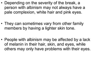 • Depending on the severity of the break, a
person with albinism may not always have a
pale complexion, white hair and pink eyes.
• They can sometimes vary from other family
members by having a lighter skin tone.
• People with albinism may be affected by a lack
of melanin in their hair, skin, and eyes, while
others may only have problems with their eyes.
 