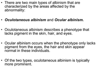 • There are two main types of albinism that are
characterized by the areas affected by the
abnormality:
• Oculotaneous albinism and Ocular albinism.
• Oculotaneous albinism describes a phenotype that
lacks pigment in the skin, hair, and eyes.
• Ocular albinism occurs when the phenotype only lacks
pigment from the eyes, the hair and skin appear
normal in these individuals.
• Of the two types, oculotaneous albinism is typically
more prominent.
 