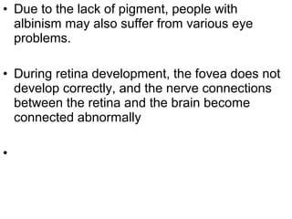 • Due to the lack of pigment, people with
albinism may also suffer from various eye
problems.
• During retina development, the fovea does not
develop correctly, and the nerve connections
between the retina and the brain become
connected abnormally
•
 