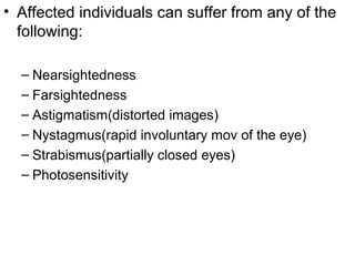 • Affected individuals can suffer from any of the
following:
– Nearsightedness
– Farsightedness
– Astigmatism(distorted images)
– Nystagmus(rapid involuntary mov of the eye)
– Strabismus(partially closed eyes)
– Photosensitivity
 