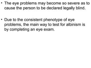 • The eye problems may become so severe as to
cause the person to be declared legally blind.
• Due to the consistent phenotype of eye
problems, the main way to test for albinism is
by completing an eye exam.
 