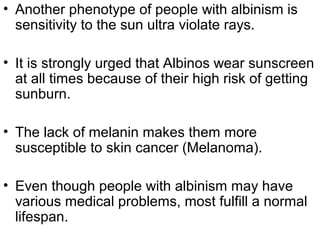 • Another phenotype of people with albinism is
sensitivity to the sun ultra violate rays.
• It is strongly urged that Albinos wear sunscreen
at all times because of their high risk of getting
sunburn.
• The lack of melanin makes them more
susceptible to skin cancer (Melanoma).
• Even though people with albinism may have
various medical problems, most fulfill a normal
lifespan.
 