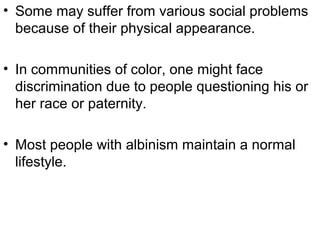 • Some may suffer from various social problems
because of their physical appearance.
• In communities of color, one might face
discrimination due to people questioning his or
her race or paternity.
• Most people with albinism maintain a normal
lifestyle.
 