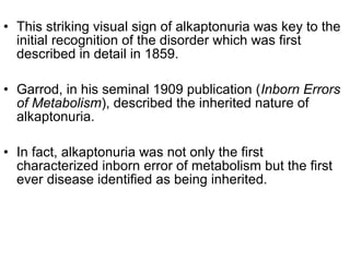 • This striking visual sign of alkaptonuria was key to the
initial recognition of the disorder which was first
described in detail in 1859.
• Garrod, in his seminal 1909 publication (Inborn Errors
of Metabolism), described the inherited nature of
alkaptonuria.
• In fact, alkaptonuria was not only the first
characterized inborn error of metabolism but the first
ever disease identified as being inherited.
 