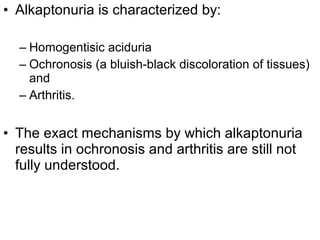 • Alkaptonuria is characterized by:
– Homogentisic aciduria
– Ochronosis (a bluish-black discoloration of tissues)
and
– Arthritis.
• The exact mechanisms by which alkaptonuria
results in ochronosis and arthritis are still not
fully understood.
 