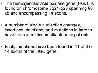 • The homogentisic acid oxidase gene (HGO) is
found on chromosome 3q21-q23 spanning 60
kb and encompassing 14 exons.
• A number of single nucleotide changes,
insertions, deletions, and mutations in introns
have been identified in alkaptonuric patients.
• In all, mutations have been found in 11 of the
14 exons of the HGO gene.
 