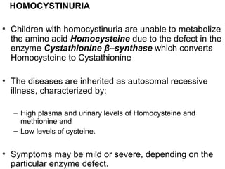 HOMOCYSTINURIA
• Children with homocystinuria are unable to metabolize
the amino acid Homocysteine due to the defect in the
enzyme Cystathionine β–synthase which converts
Homocysteine to Cystathionine
• The diseases are inherited as autosomal recessive
illness, characterized by:
– High plasma and urinary levels of Homocysteine and
methionine and
– Low levels of cysteine.
• Symptoms may be mild or severe, depending on the
particular enzyme defect.
 