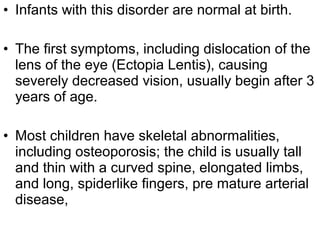• Infants with this disorder are normal at birth.
• The first symptoms, including dislocation of the
lens of the eye (Ectopia Lentis), causing
severely decreased vision, usually begin after 3
years of age.
• Most children have skeletal abnormalities,
including osteoporosis; the child is usually tall
and thin with a curved spine, elongated limbs,
and long, spiderlike fingers, pre mature arterial
disease,
 