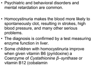 • Psychiatric and behavioral disorders and
mental retardation are common.
• Homocystinuria makes the blood more likely to
spontaneously clot, resulting in strokes, high
blood pressure, and many other serious
problems.
• The diagnosis is confirmed by a test measuring
enzyme function in liver.
• Some children with homocystinuria improve
when given vitamin B6 (pyridoxine) a
Coenzyme of Cystathionine β–synthase or
vitamin B12 (cobalamin
 