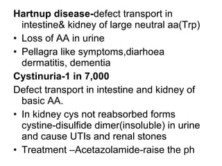 Hartnup disease-defect transport in
intestine& kidney of large neutral aa(Trp)
• Loss of AA in urine
• Pellagra like symptoms,diarhoea
dermatitis, dementia
Cystinuria-1 in 7,000
Defect transport in intestine and kidney of
basic AA.
• In kidney cys not reabsorbed forms
cystine-disulfide dimer(insoluble) in urine
and cause UTIs and renal stones
• Treatment –Acetazolamide-raise the ph
 