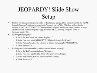 JEOPARDY! Slide Show
Setup
• The font for the question & answer slides is “Enchanted;” a copy of this font in located in the “REAL
Jeopardy Template” folder or included in the “jeopardy_pc.zip” file. (This font will need to be
installed in the C:/WINDOWS/FONTS folder of the computer running the show.) In order to keep
all of the sounds and fonts together, copy the entire “REAL Jeopardy Template” folder or
“jeopardy_pc.zip” file.
• To change the categories:
– 1. Go to the “Edit”menu and choose “Replace…”
– 2. In the Find box, type CATEGORY X (X being 1 through 5) (all caps).
– 3. In the Replace box, type the category in all caps (for example, PRESIDENTS).
– 4. Click Replace All…
• To change the dollar values (for example to create Double Jeopardy):
– 1. Go to the “Edit” menu and choose “Replace…”
– 2. In the Find box, type $X (the dollar value you want to change).
– 3. In the Replace box, type the new dollar value (with $).
– 4. Click Replace All...
 
