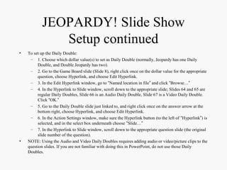 JEOPARDY! Slide Show
Setup continued
• To set up the Daily Double:
– 1. Choose which dollar value(s) to set as Daily Double (normally, Jeopardy has one Daily
Double, and Double Jeopardy has two).
– 2. Go to the Game Board slide (Slide 8), right click once on the dollar value for the appropriate
question, choose Hyperlink, and choose Edit Hyperlink.
– 3. In the Edit Hyperlink window, go to “Named location in file” and click “Browse…”
– 4. In the Hyperlink to Slide window, scroll down to the appropriate slide; Slides 64 and 65 are
regular Daily Doubles, Slide 66 is an Audio Daily Double, Slide 67 is a Video Daily Double.
Click “OK.”
– 5. Go to the Daily Double slide just linked to, and right click once on the answer arrow at the
bottom right, choose Hyperlink, and choose Edit Hyperlink.
– 6. In the Action Settings window, make sure the Hyperlink button (to the left of “Hyperlink”) is
selected, and in the select box underneath choose “Slide…”
– 7. In the Hyperlink to Slide window, scroll down to the appropriate question slide (the original
slide number of the question).
• NOTE: Using the Audio and Video Daily Doubles requires adding audio or video/picture clips to the
question slides. If you are not familiar with doing this in PowerPoint, do not use those Daily
Doubles.
 