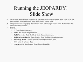 Running the JEOPARDY!
Slide Show
• On the game board with the categories on top (Slide 8), click on the desired dollar value. (The first
game board is used only to blink in the dollar values like the show.)
• The question slide will pop up; the slides are timed with an eight-second timer. At the end of the
timer, an alarm will chime.
• ICONS:
– ? Go to the answer screen.
– House Go back to the game board.
– Right Arrow (on Daily Doubles) Go to the question screen.
– Right Arrow w/ Bar (on Game Board) Go to the Final Jeopardy category.
– Turned-up Arrow Reload question screen after incorrect guess.
– $ Go to the Scoreboard slide.
– Left Arrow (on Scoreboard) Go to the previous slide.
 
