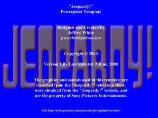 “Jeopardy!”
Powerpoint Template
Designed and Created by
Jeffrey White
jcteacher@yahoo.com
Copyright © 2000
Version 1.0 - Last updated 9 June, 2000
The graphics and sounds used in this template are
recorded from the “Jeopardy!” television show,
were obtained from the “Jeopardy!” website, and
are the property of Sony Pictures Entertainment.
Visit http://www.geocities.com/jcteacher for updated versions!
 