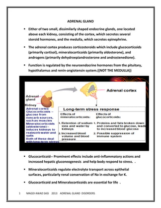 1 MAGDI AWAD SASI 2013 ADRENAL GLAND DISORDERS
ADRENAL GLAND
 Either of two small, dissimilarly shaped endocrine glands, one located
above each kidney, consisting of the cortex, which secretes several
steroid hormones, and the medulla, which secretes epinephrine.
 The adrenal cortex produces corticosteroids which include glucocorticoids
(primarily cortisol), mineralocorticoids (primarily aldosterone), and
androgens (primarily dehydroepiandrosterone and androstenedione).
 Function is regulated by the neuroendocrine hormones from the pituitary,
hypothalamus and renin-angiotensin system.((NOT THE MEDULLA))
 Glucocorticoid-- Prominent effects include anti-inflammatory actions and
increased hepatic gluconeogenesis and help body respond to stress. .
 Mineralocorticoids regulate electrolyte transport across epithelial
surfaces, particularly renal conservation of Na in exchange for K.
 Glucocorticoid and Mineralocorticoids are essential for life .
 