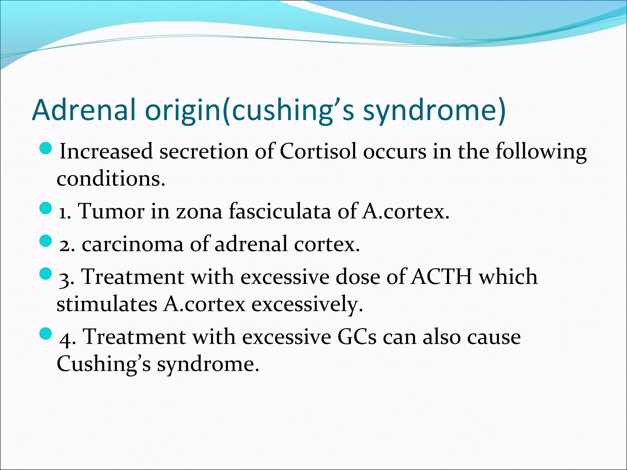 Adrenal origin(cushing’s syndrome)
Increased secretion of Cortisol occurs in the following
conditions.
1. Tumor in zona fasciculata of A.cortex.
2. carcinoma of adrenal cortex.
3. Treatment with excessive dose of ACTH which
stimulates A.cortex excessively.
4. Treatment with excessive GCs can also cause
Cushing’s syndrome.
 